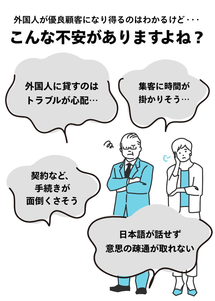 外国人が優良顧客になり得るのはわかるけど、こんな不安がありますよね？外国人に貸すのはトラブルが心配。集客に時間が掛かりそう。契約など手続きが面倒くさそう。日本語が話せず意思の疎通が取れない。