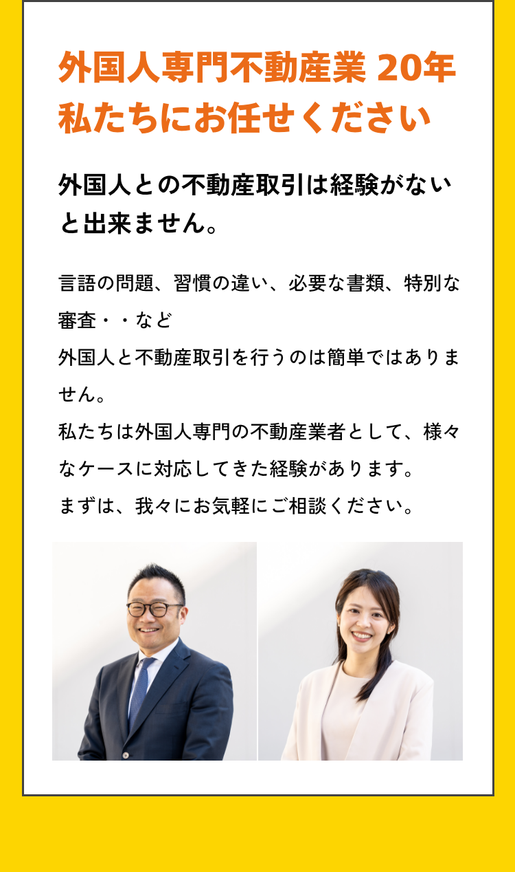 外国人専門不動産業20年。私たちにお任せください！言語の問題、習慣の違い、必要な書類、特別な審査・・など外国人と不動産取引を行うのは簡単ではありません。私たちは外国人専門の不動産業者として、様々なケースに対応してきた経験があります。まずは、我々にお気軽にご相談ください。