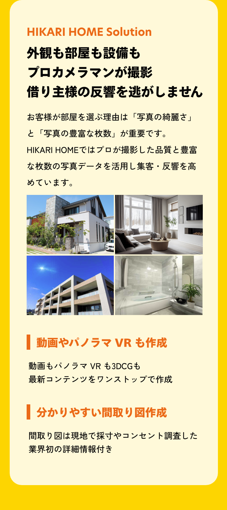 外観も部屋も設備もプロカメラマンが撮影借り主様の反響を逃がしません。お客様が部屋を選ぶ理由は「写真の綺麗さ」と「写真の豊富な枚数」が重要です。 HIKARI HOMEではプロが撮影した品質と豊富な枚数の写真データを活用し集客・反響を高めています。